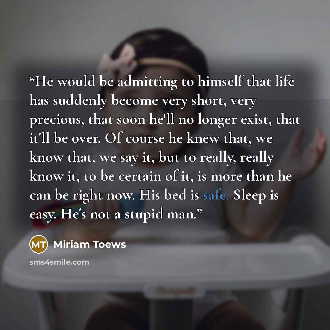 “He would be admitting to himself that life has suddenly become very short, very precious, that soon he'll no longer exist, that it'll be over. Of course he knew that, we know that, we say it, but to really, really know it, to be certain of it, is more than he can be right now. His bed is safe…” quote by Miriam Toews