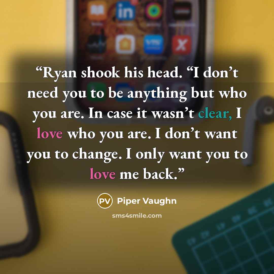 “Ryan shook his head. “I don’t need you to be anything but who you are. In case it wasn’t clear, I love who you are. I don’t want you to change. I only want you to love me back.” quote by Piper Vaughn