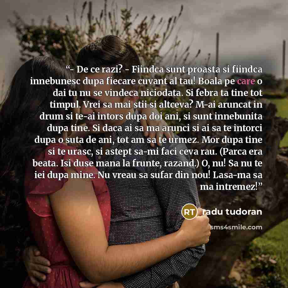 “- De ce razi? - Fiindca sunt proasta si fiindca innebunesc dupa fiecare cuvant al tau! Boala pe care o dai tu nu se vindeca niciodata. Si febra ta tine tot timpul. Vrei sa mai stii si altceva? M-ai aruncat in drum si te-ai intors dupa doi ani, si sunt innebunita dupa tine. Si daca ai sa ma arunci…” quote by Radu Tudoran