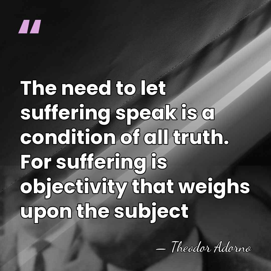 The need to let suffering speak is a condition of all truth.&hellip; - Theodor Adorno