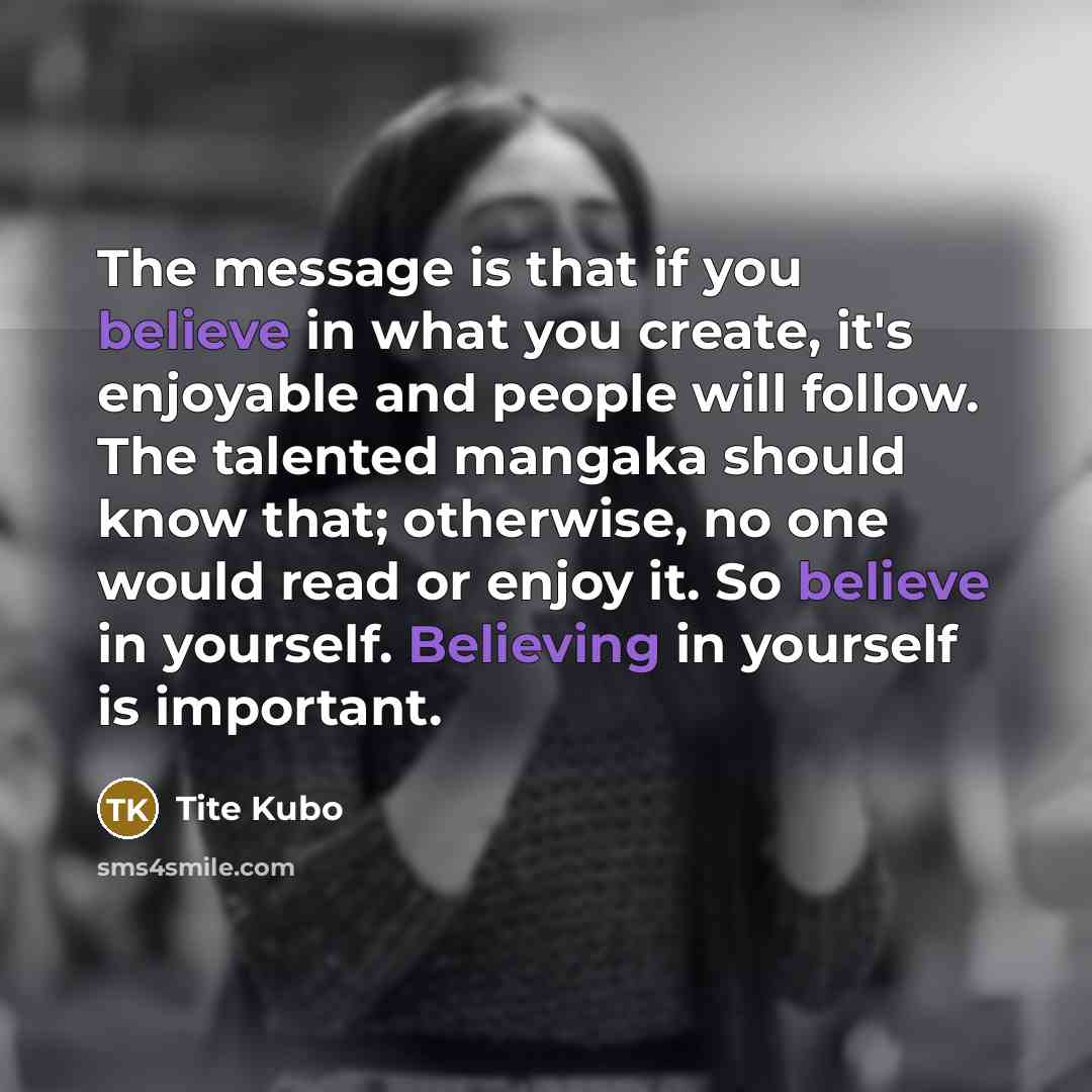 “The message is that if you believe in what you create, it's enjoyable and people will follow. The talented mangaka should know that; otherwise, no one would read or enjoy it. So believe in yourself. Believing in yourself is important.” quote by Tite Kubo