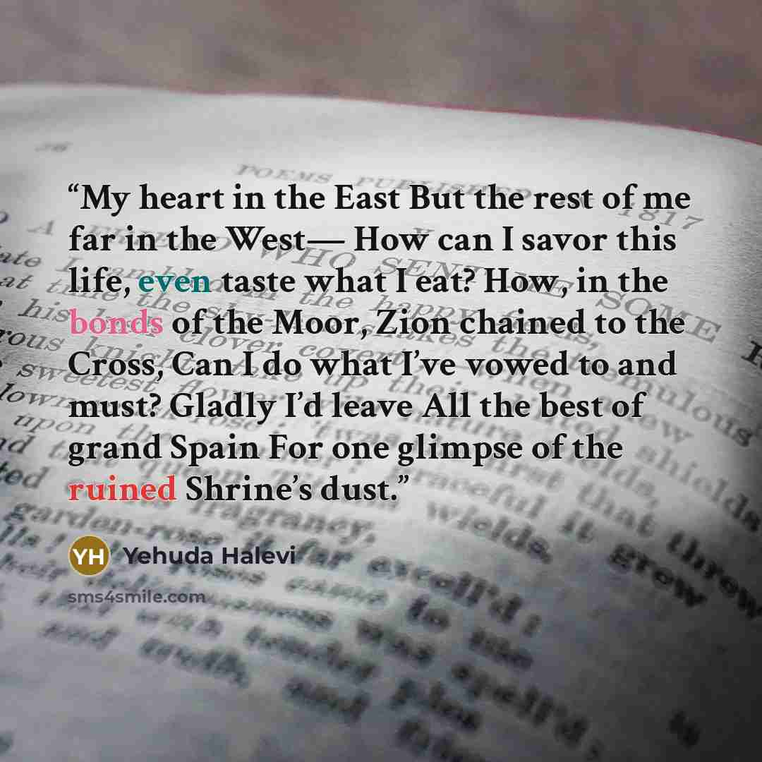 “My heart in the East But the rest of me far in the West— How can I savor this life, even taste what I eat? How, in the bonds of the Moor, Zion chained to the Cross, Can I do what I’ve vowed to and must? Gladly I’d leave All the best of grand Spain For one glimpse of the ruined Shrine’s dust.” quote by Yehuda Halevi