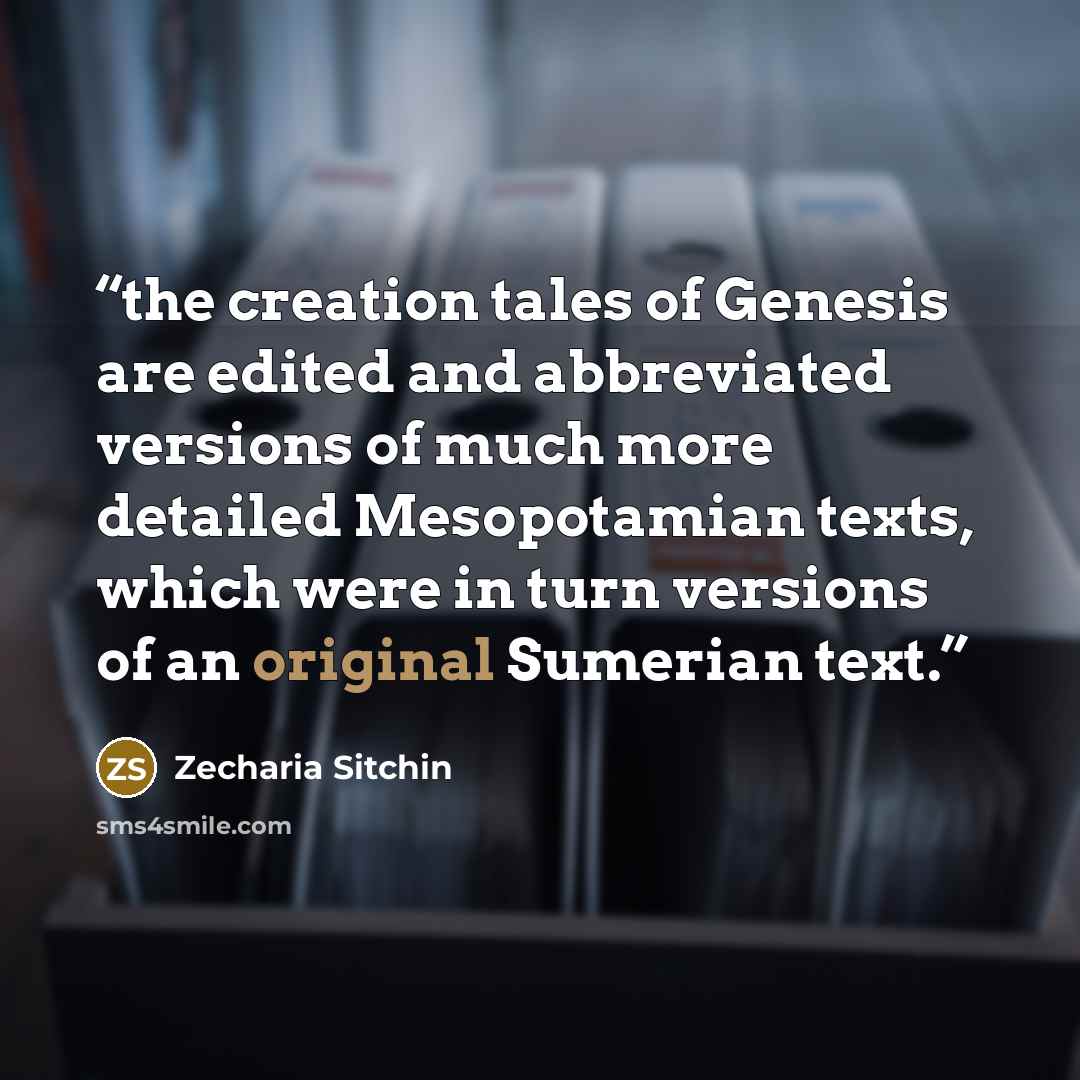 “the creation tales of Genesis are edited and abbreviated versions of much more detailed Mesopotamian texts, which were in turn versions of an original Sumerian text.” quote by Zecharia Sitchin