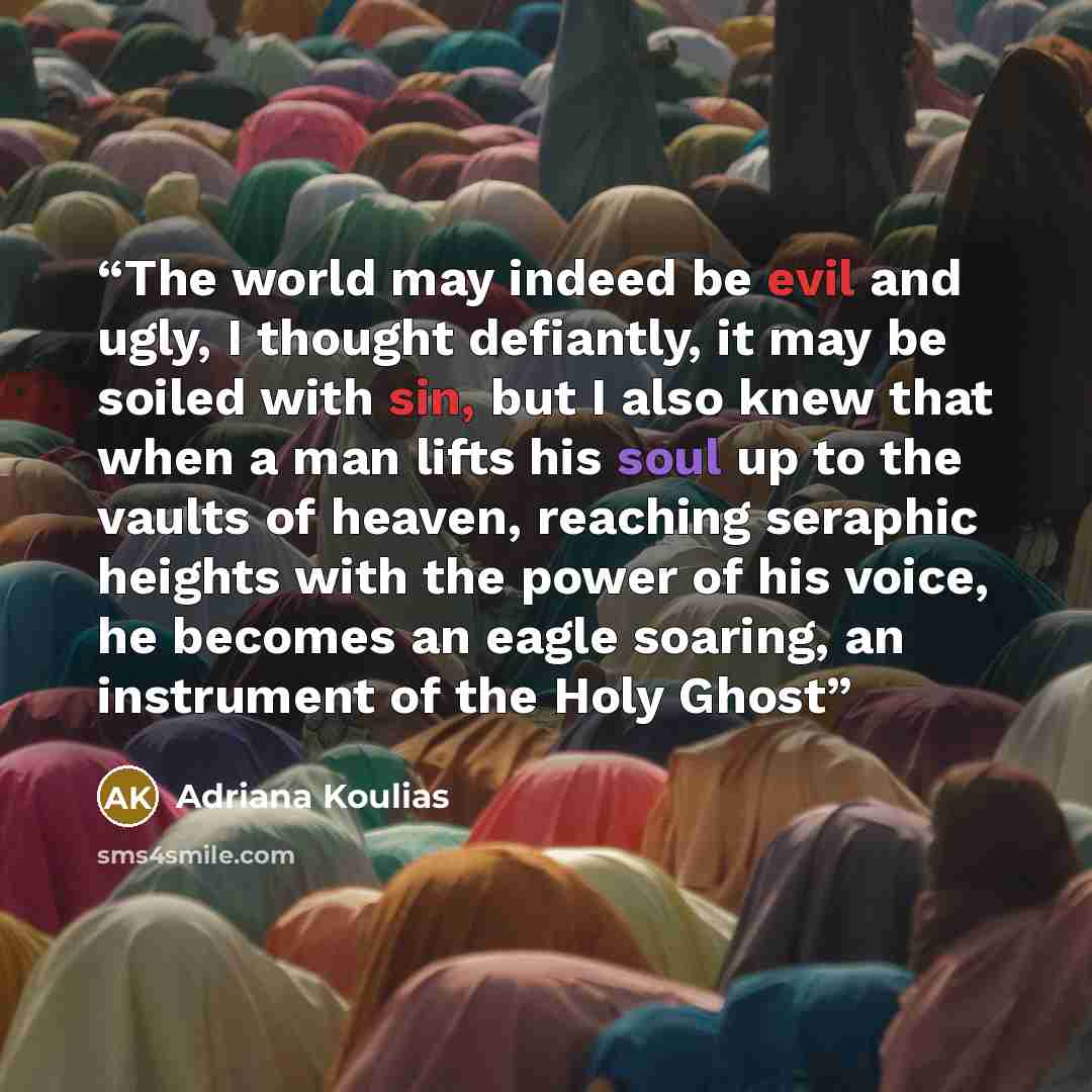 “The world may indeed be evil and ugly, I thought defiantly, it may be soiled with sin, but I also knew that when a man lifts his soul up to the vaults of heaven, reaching seraphic heights with the power of his voice, he becomes an eagle soaring, an instrument of the Holy Ghost” quote by Adriana Koulias