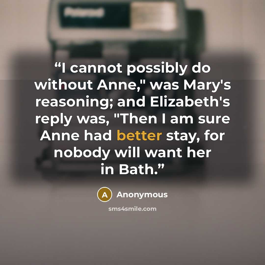 “I cannot possibly do without Anne," was Mary's reasoning; and Elizabeth's reply was, "Then I am sure Anne had better stay, for nobody will want her in Bath.” quote by Anonymous