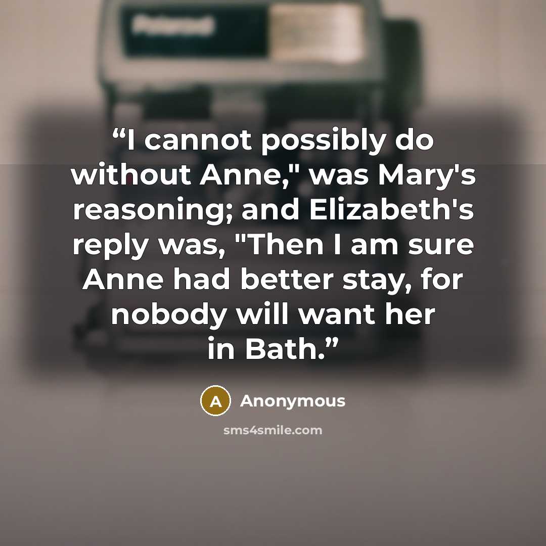“I cannot possibly do without Anne," was Mary's reasoning; and Elizabeth's reply was, "Then I am sure Anne had better stay, for nobody will want her in Bath.” quote by Anonymous