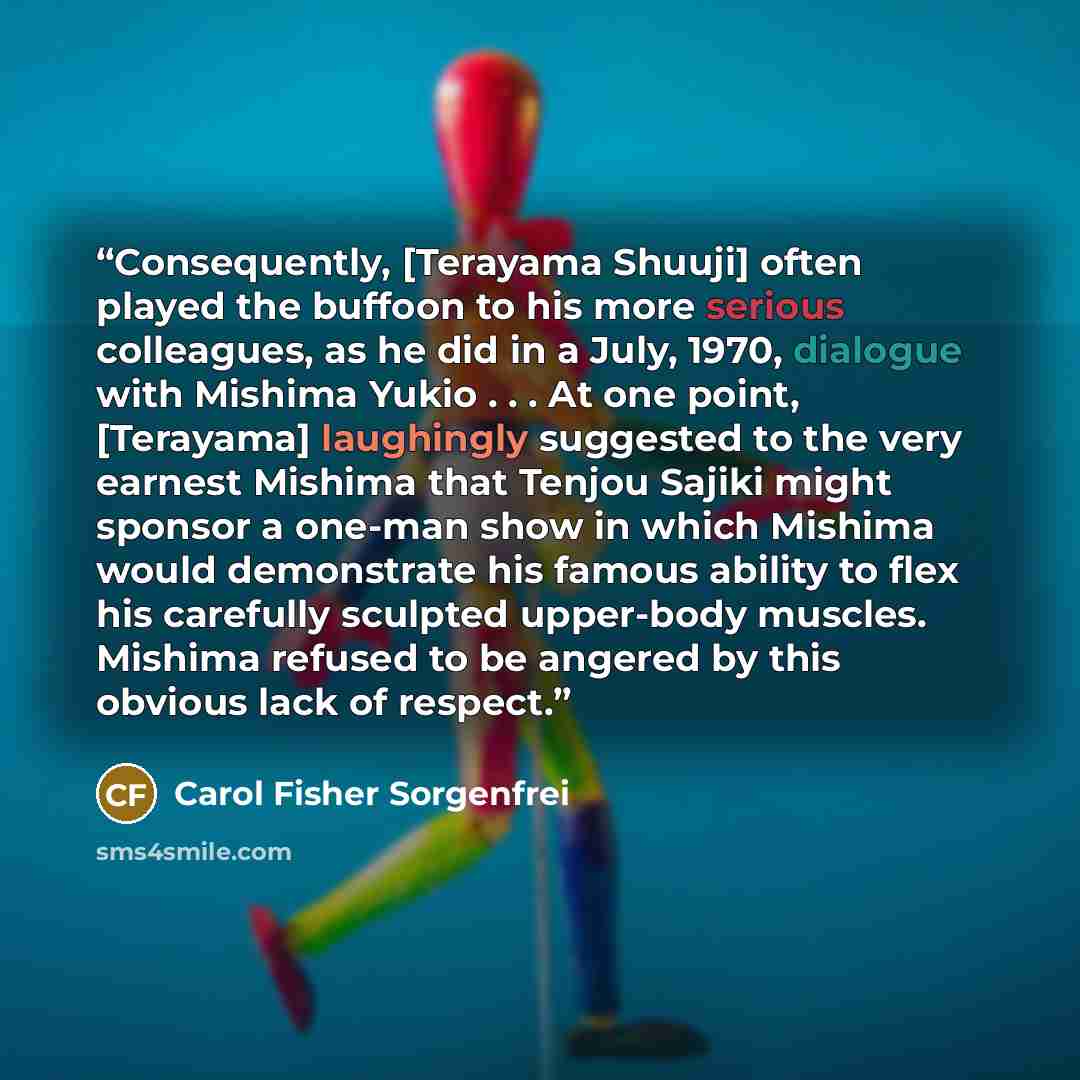 “Consequently, [Terayama Shuuji] often played the buffoon to his more serious colleagues, as he did in a July, 1970, dialogue with Mishima Yukio . . . At one point, [Terayama] laughingly suggested to the very earnest Mishima that Tenjou Sajiki might sponsor a one-man show in which Mishima would…” quote by Carol Fisher Sorgenfrei