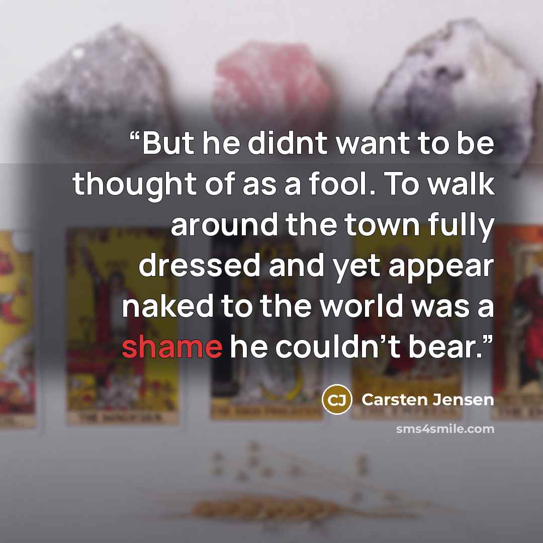 “But he didnt want to be thought of as a fool. To walk around the town fully dressed and yet appear naked to the world was a shame he couldn't bear.” quote by Carsten Jensen