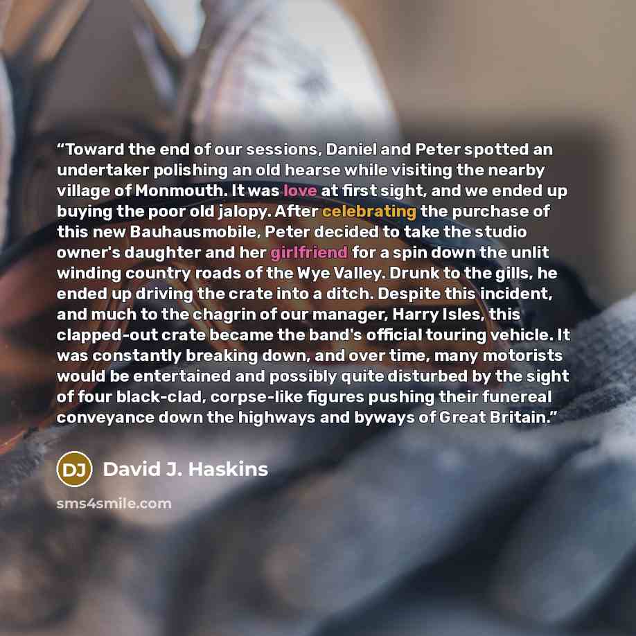 “Toward the end of our sessions, Daniel and Peter spotted an undertaker polishing an old hearse while visiting the nearby village of Monmouth. It was love at first sight, and we ended up buying the poor old jalopy. After celebrating the purchase of this new Bauhausmobile, Peter decided to take the…” quote by David J. Haskins