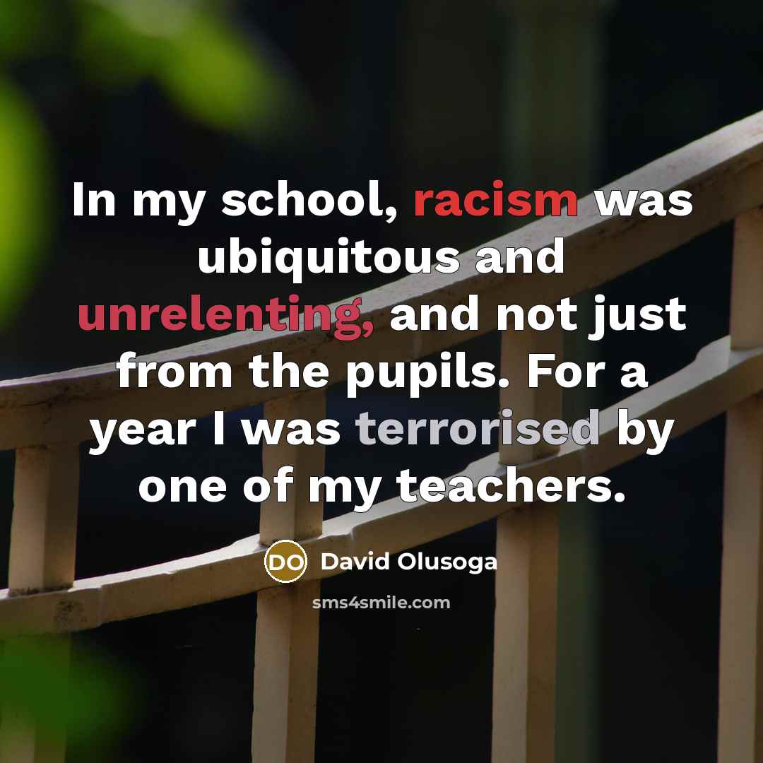 “In my school, racism was ubiquitous and unrelenting, and not just from the pupils. For a year I was terrorised by one of my teachers.” quote by David Olusoga