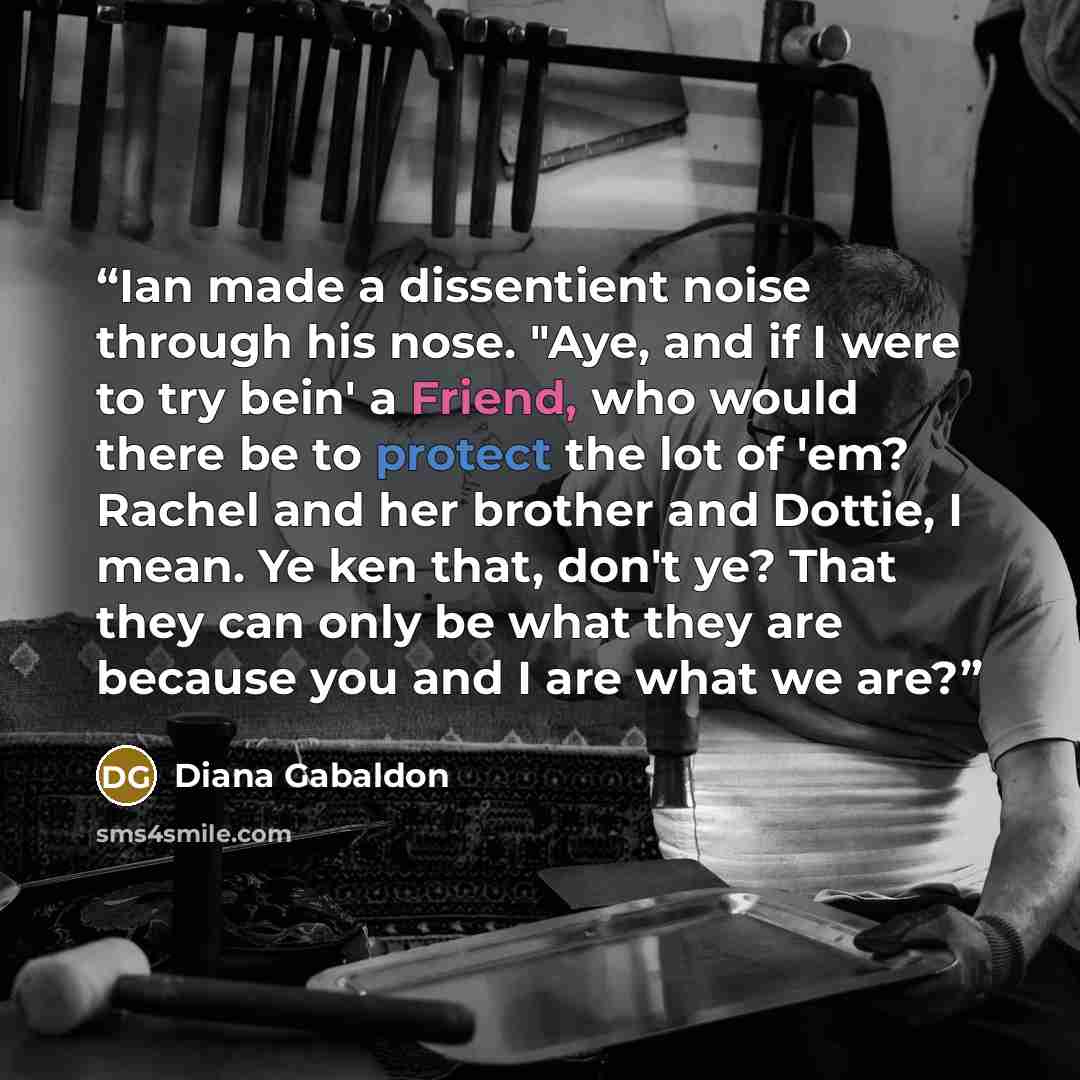 “Ian made a dissentient noise through his nose. "Aye, and if I were to try bein' a Friend, who would there be to protect the lot of 'em? Rachel and her brother and Dottie, I mean. Ye ken that, don't ye? That they can only be what they are because you and I are what we are?” quote by Diana Gabaldon