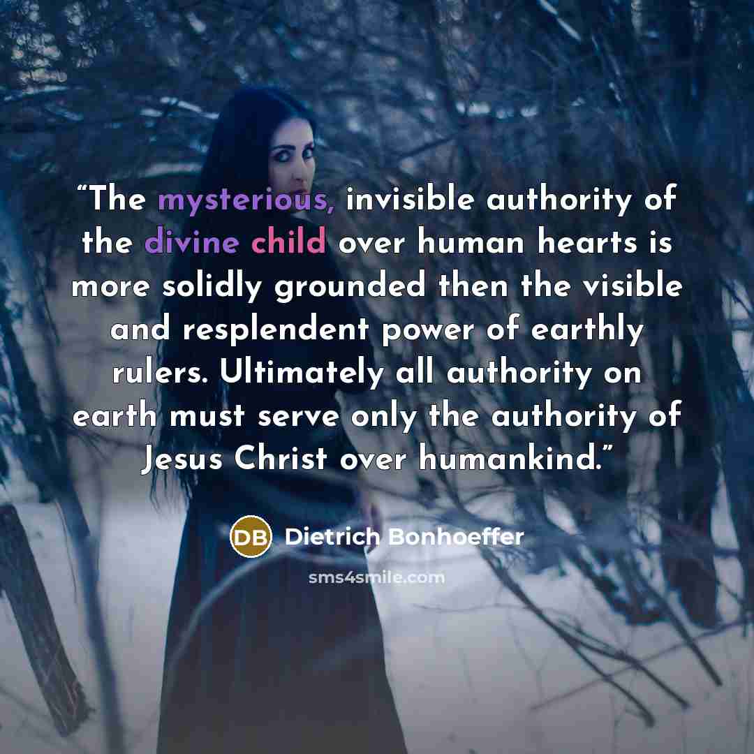“The mysterious, invisible authority of the divine child over human hearts is more solidly grounded then the visible and resplendent power of earthly rulers. Ultimately all authority on earth must serve only the authority of Jesus Christ over humankind.” quote by Dietrich Bonhoeffer