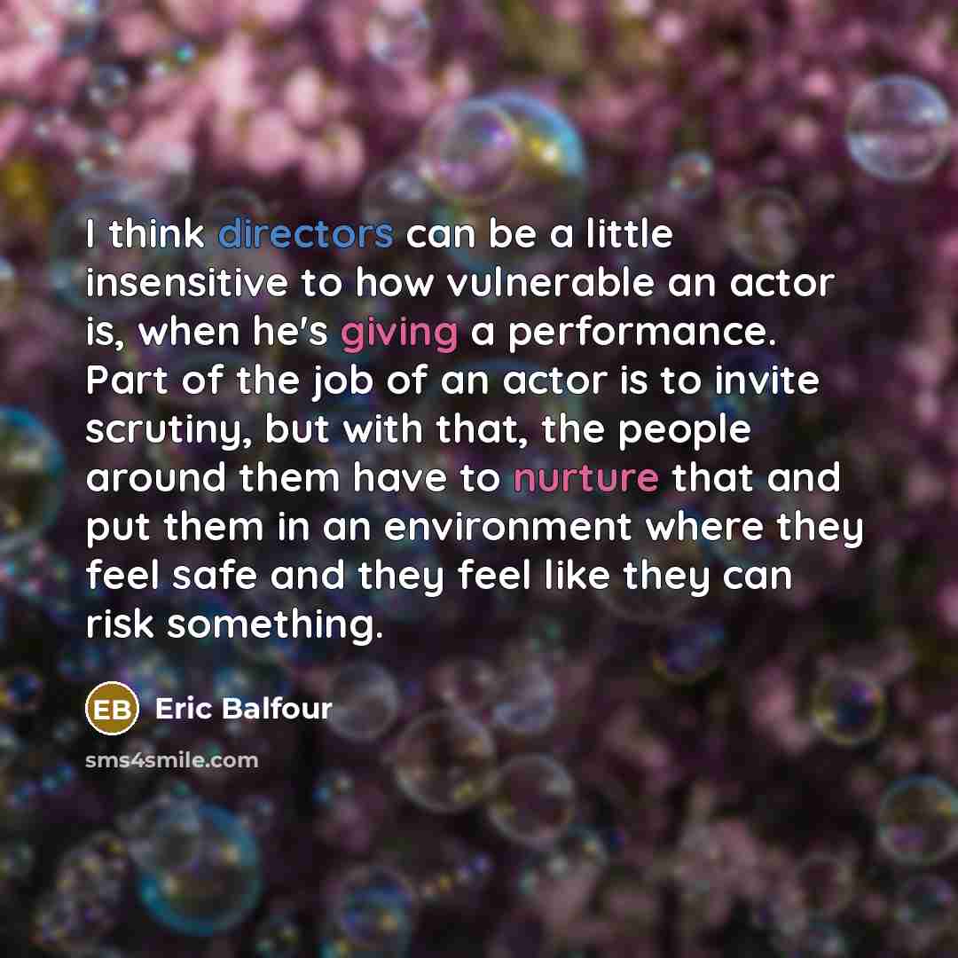 “I think directors can be a little insensitive to how vulnerable an actor is, when he's giving a performance. Part of the job of an actor is to invite scrutiny, but with that, the people around them have to nurture that and put them in an environment where they feel safe and they feel like they can…” quote by Eric Balfour