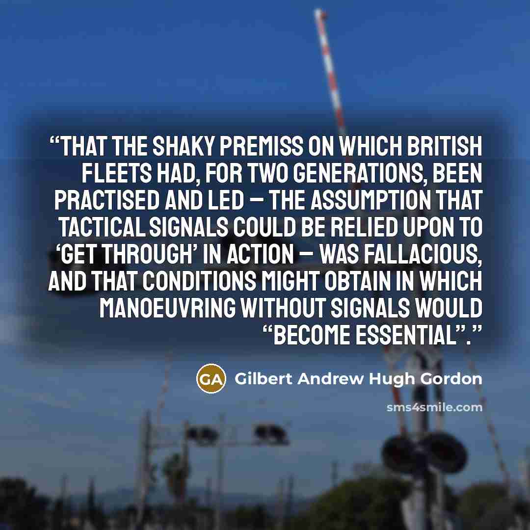 “that the shaky premiss on which British fleets had, for two generations, been practised and led – the assumption that tactical signals could be relied upon to ‘get through’ in action – was fallacious, and that conditions might obtain in which manoeuvring without signals would “become essential”.” quote by Gilbert Andrew Hugh Gordon