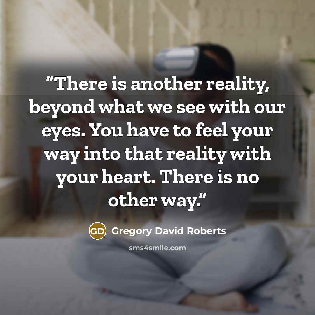 “There is another reality, beyond what we see with our eyes. You have to feel your way into that reality with your heart. There is no other way.” quote by Gregory David Roberts