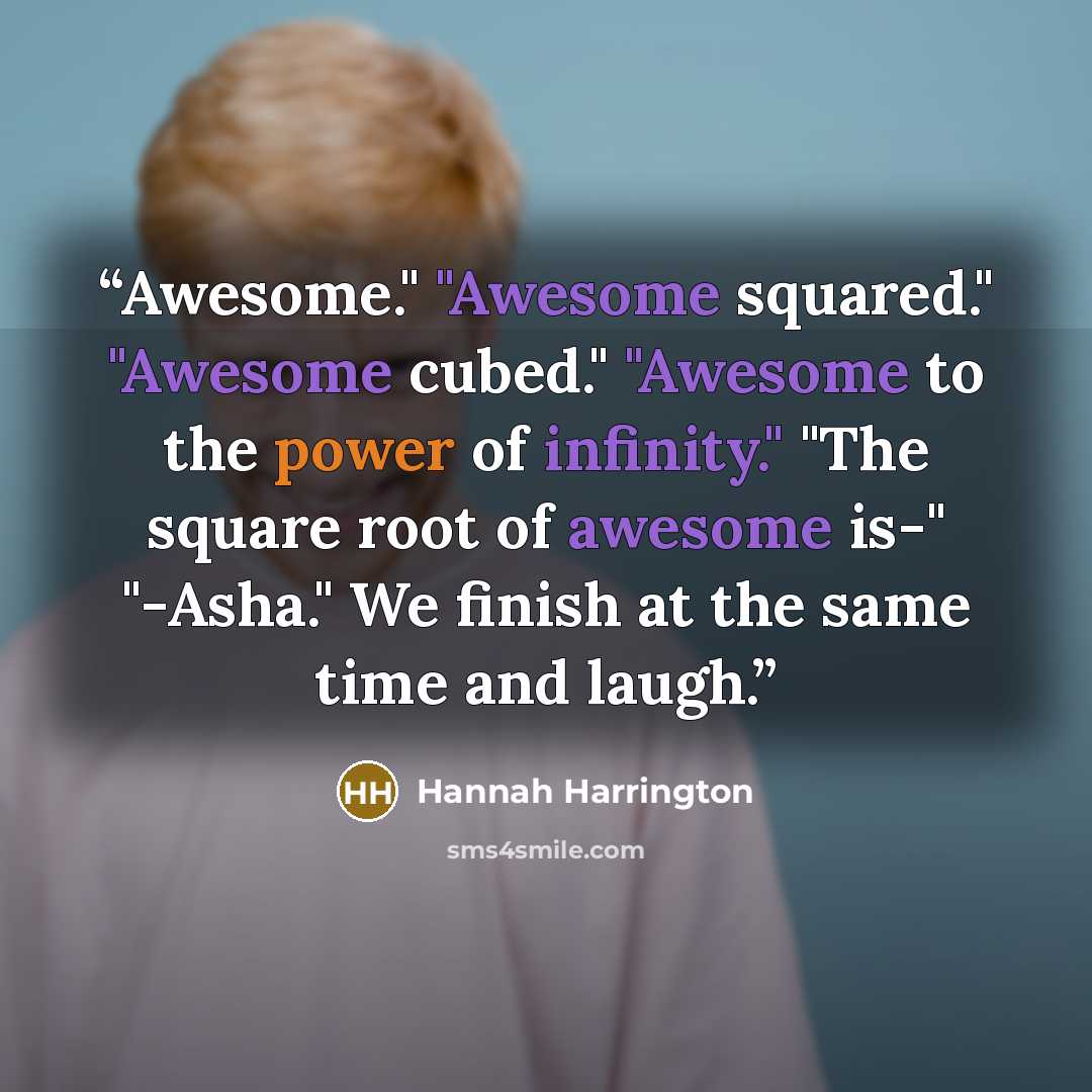 “Awesome." "Awesome squared." "Awesome cubed." "Awesome to the power of infinity." "The square root of awesome is-" "-Asha." We finish at the same time and laugh.” quote by Hannah Harrington