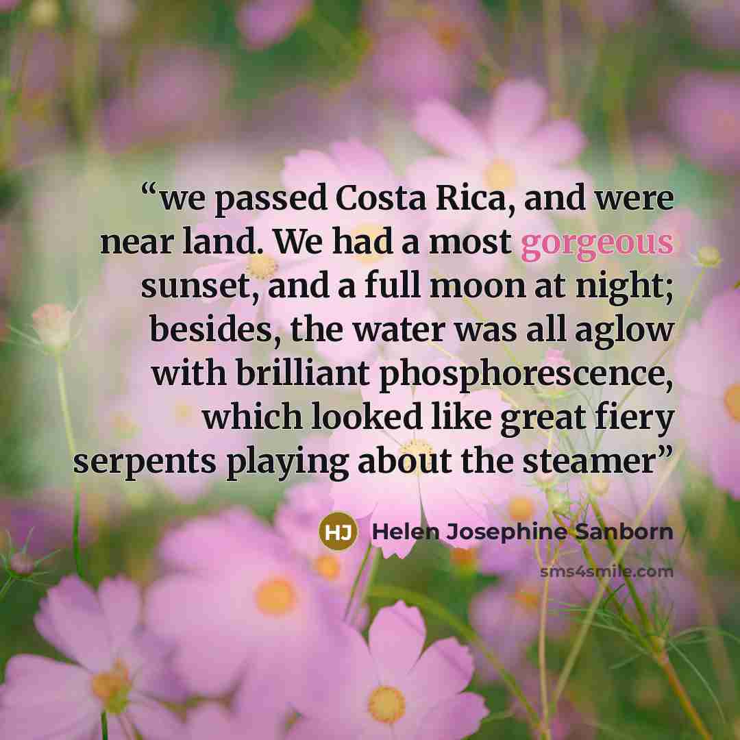 “we passed Costa Rica, and were near land. We had a most gorgeous sunset, and a full moon at night; besides, the water was all aglow with brilliant phosphorescence, which looked like great fiery serpents playing about the steamer” quote by Helen Josephine Sanborn