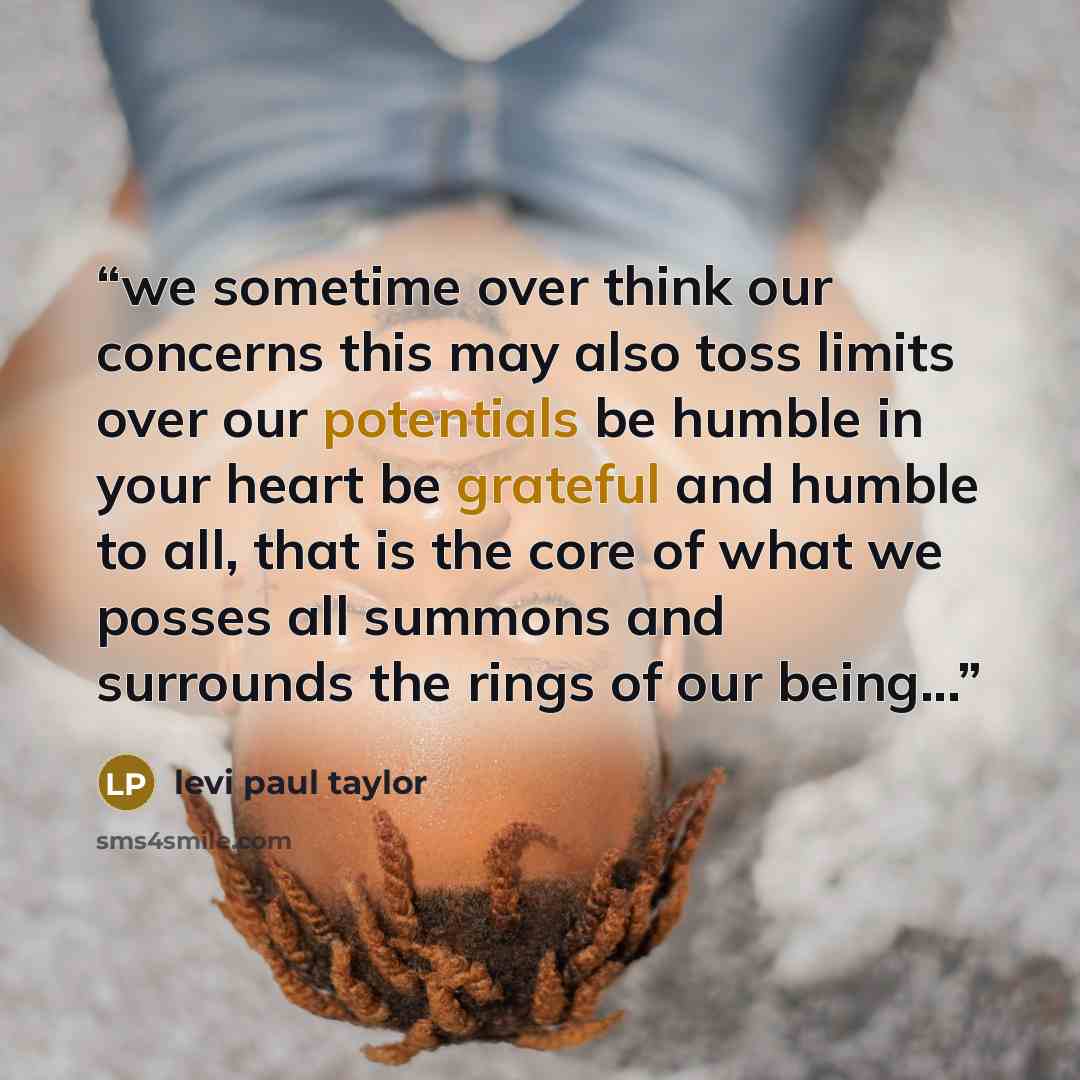 “we sometime over think our concerns this may also toss limits over our potentials be humble in your heart be grateful and humble to all, that is the core of what we posses all summons and surrounds the rings of our being...” quote by levi paul taylor