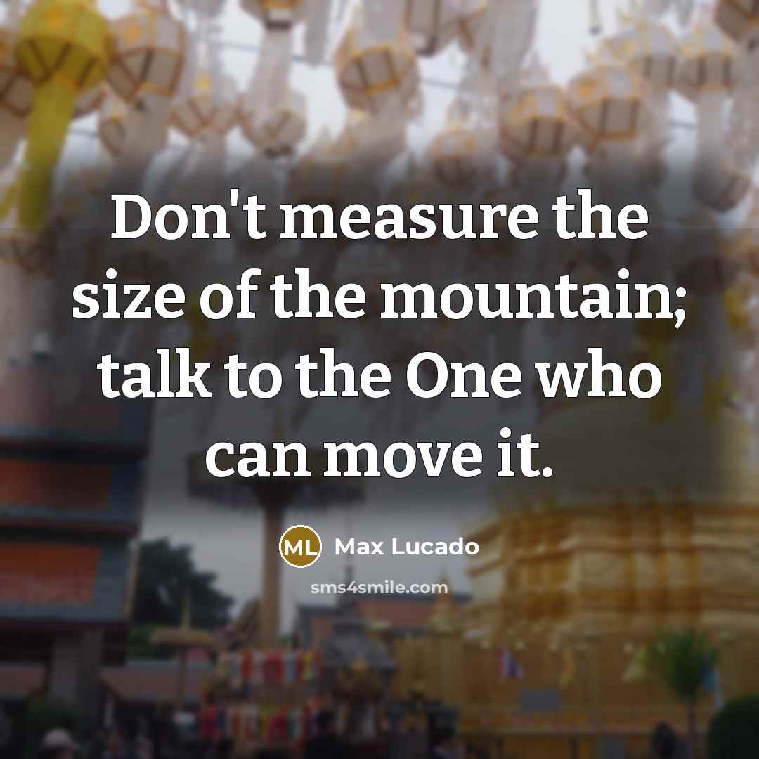 “Don't measure the size of the mountain; talk to the One who can move it.” quote by Max Lucado