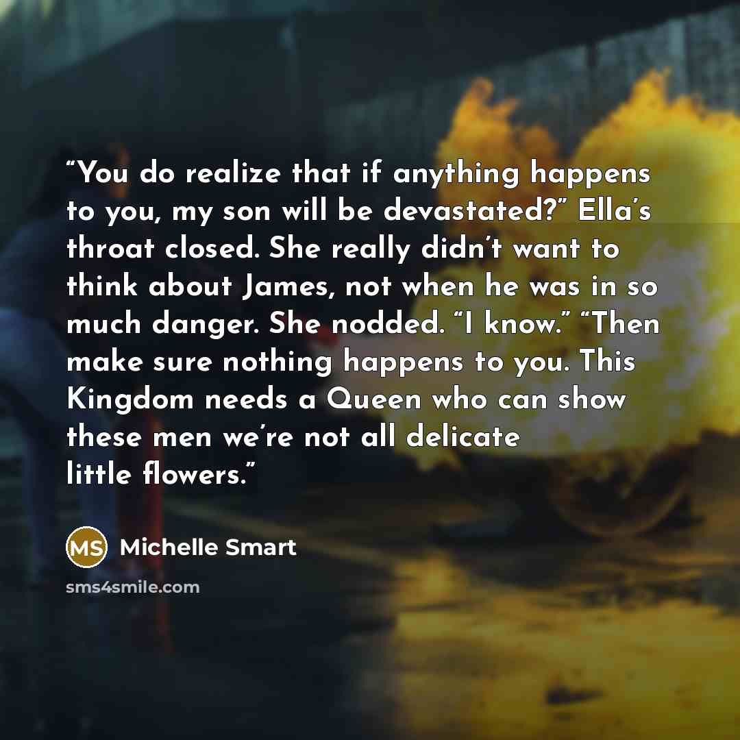 “You do realize that if anything happens to you, my son will be devastated?” Ella’s throat closed. She really didn’t want to think about James, not when he was in so much danger. She nodded. “I know.” “Then make sure nothing happens to you. This Kingdom needs a Queen who can show these men we’re…” quote by Michelle Smart