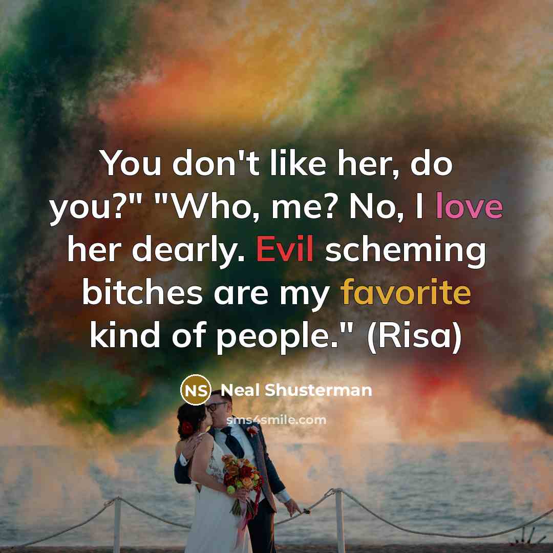 “You don't like her, do you?" "Who, me? No, I love her dearly. Evil scheming bitches are my favorite kind of people." (Risa)” quote by Neal Shusterman