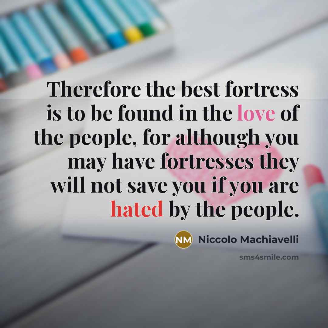 “Therefore the best fortress is to be found in the love of the people, for although you may have fortresses they will not save you if you are hated by the people.” quote by Niccolo Machiavelli