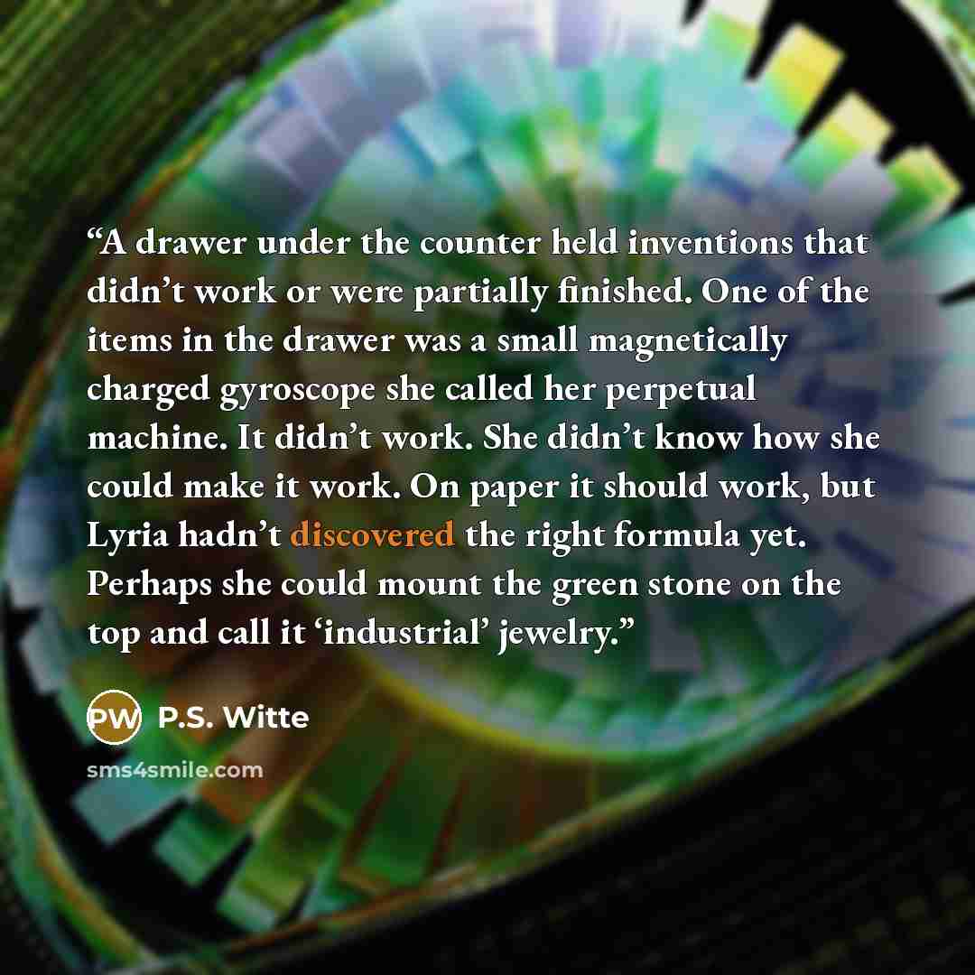 “A drawer under the counter held inventions that didn’t work or were partially finished. One of the items in the drawer was a small magnetically charged gyroscope she called her perpetual machine. It didn’t work. She didn’t know how she could make it work. On paper it should work, but Lyria hadn’t…” quote by P.S. Witte