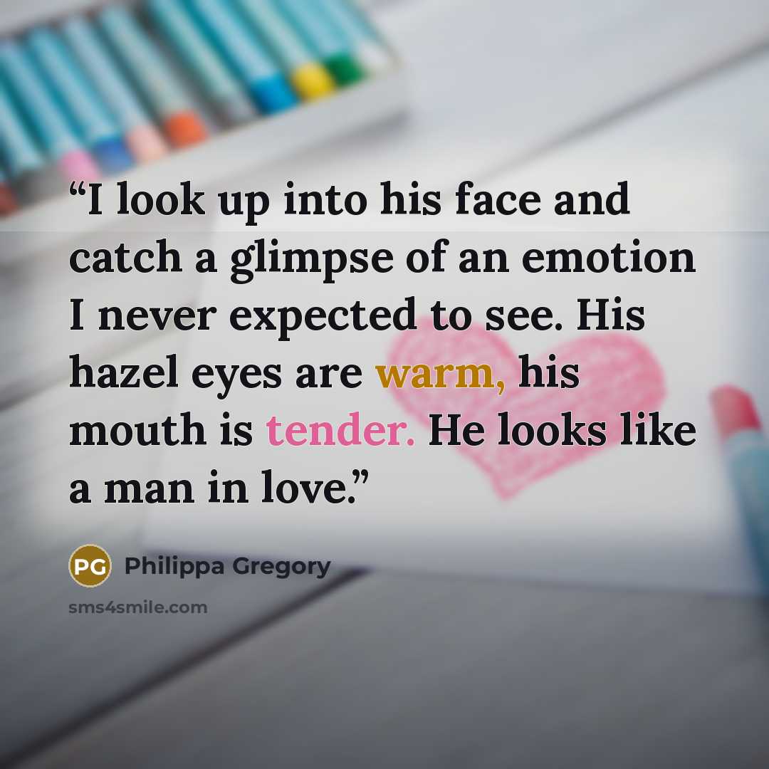 “I look up into his face and catch a glimpse of an emotion I never expected to see. His hazel eyes are warm, his mouth is tender. He looks like a man in love.” quote by Philippa Gregory