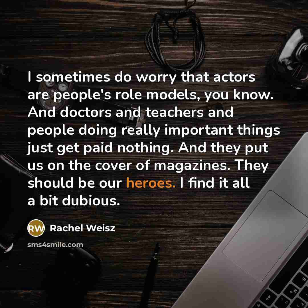“I sometimes do worry that actors are people's role models, you know. And doctors and teachers and people doing really important things just get paid nothing. And they put us on the cover of magazines. They should be our heroes. I find it all a bit dubious.” quote by Rachel Weisz
