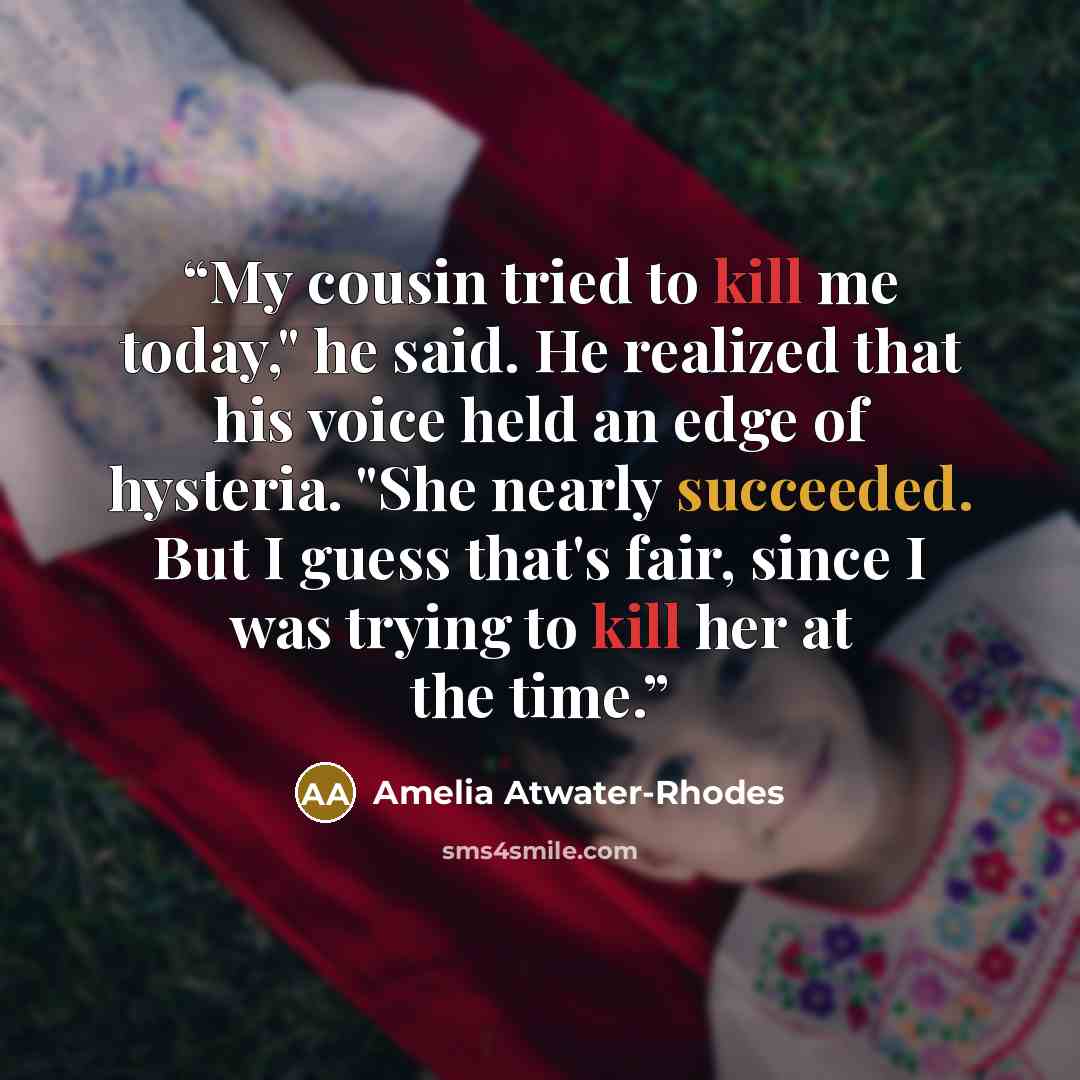 “My cousin tried to kill me today," he said. He realized that his voice held an edge of hysteria. "She nearly succeeded. But I guess that's fair, since I was trying to kill her at the time.” quote by Amelia Atwater-Rhodes