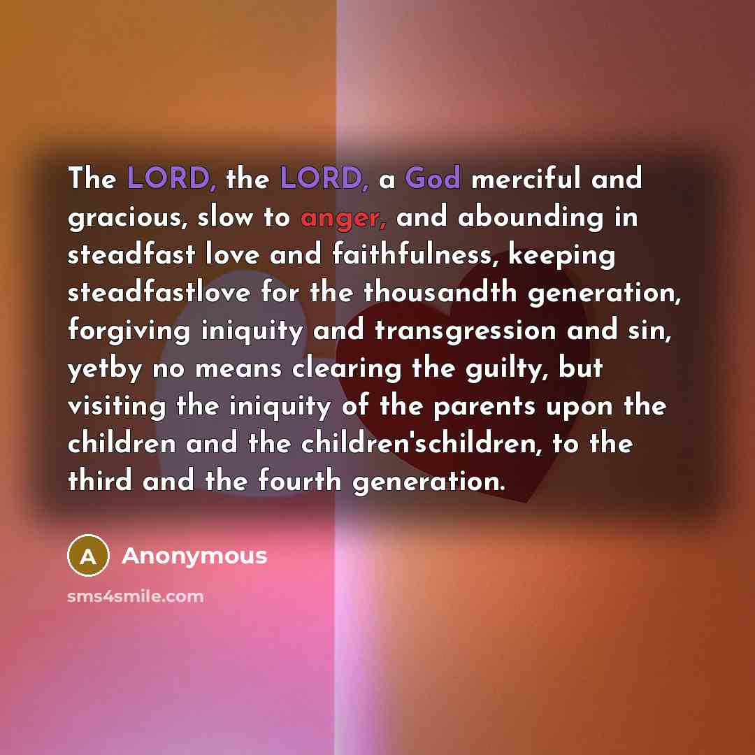 “The LORD, the LORD, a God merciful and gracious, slow to anger, and abounding in steadfast love and faithfulness, keeping steadfastlove for the thousandth generation, forgiving iniquity and transgression and sin, yetby no means clearing the guilty, but visiting the iniquity of the parents upon the…” quote by Anonymous