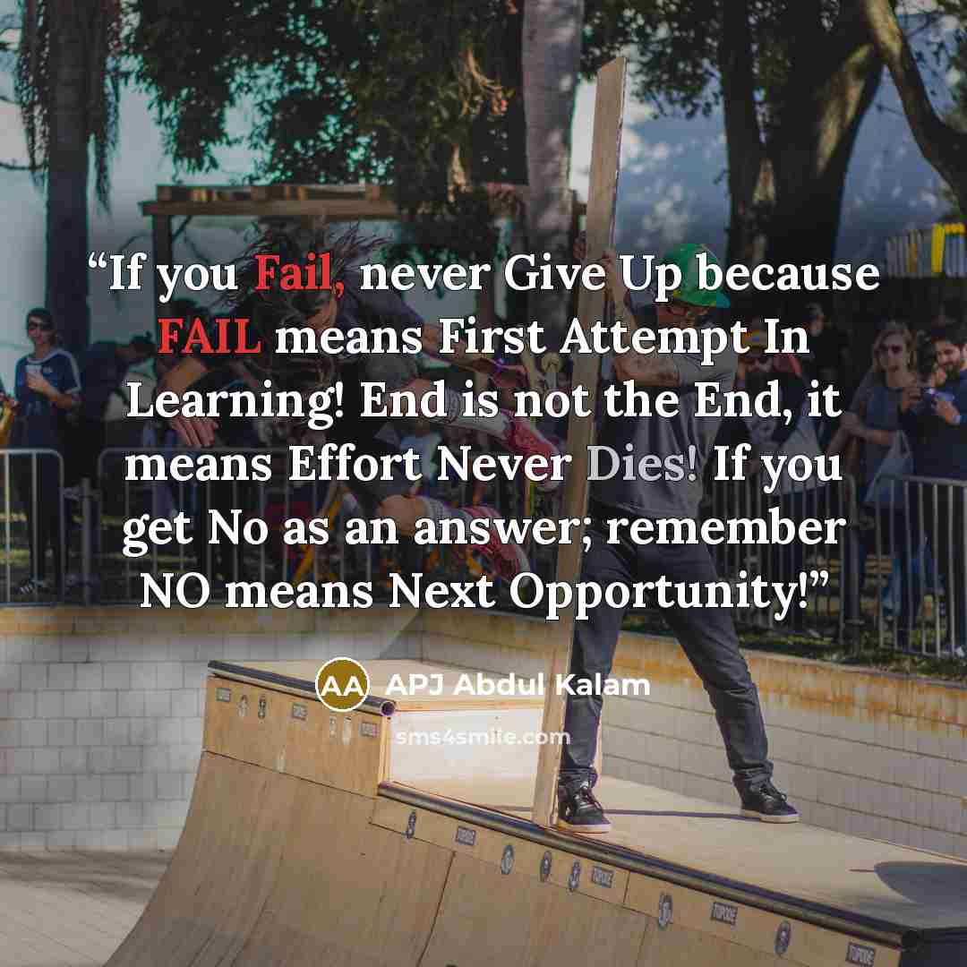 “If you Fail, never Give Up because FAIL means First Attempt In Learning! End is not the End, it means Effort Never Dies! If you get No as an answer; remember NO means Next Opportunity!” quote by APJ Abdul Kalam