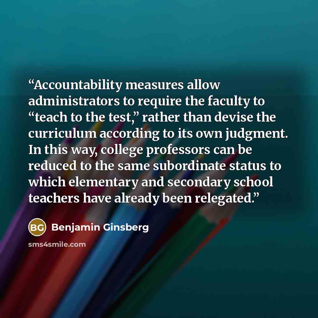 “Accountability measures allow administrators to require the faculty to “teach to the test,” rather than devise the curriculum according to its own judgment. In this way, college professors can be reduced to the same subordinate status to which elementary and secondary school teachers have already…” quote by Benjamin Ginsberg