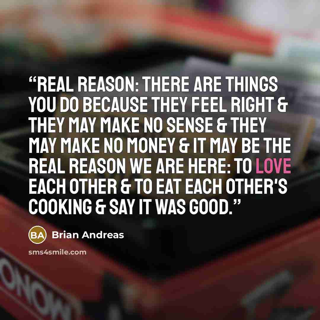 “Real Reason: There are things you do because they feel right & they may make no sense & they may make no money & it may be the real reason we are here: to love each other & to eat each other's cooking & say it was good.” quote by Brian Andreas