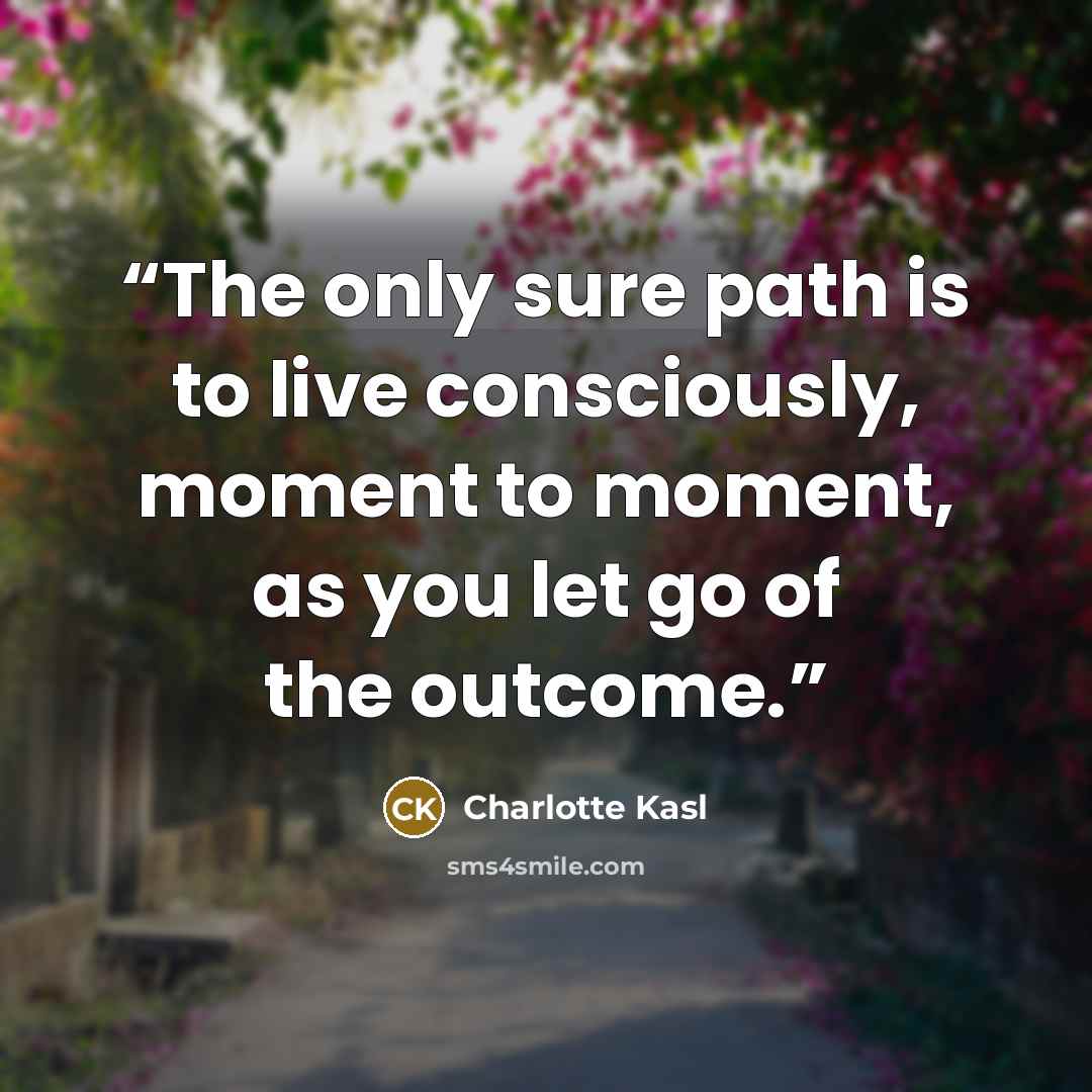 “The only sure path is to live consciously, moment to moment, as you let go of the outcome.” quote by Charlotte Kasl
