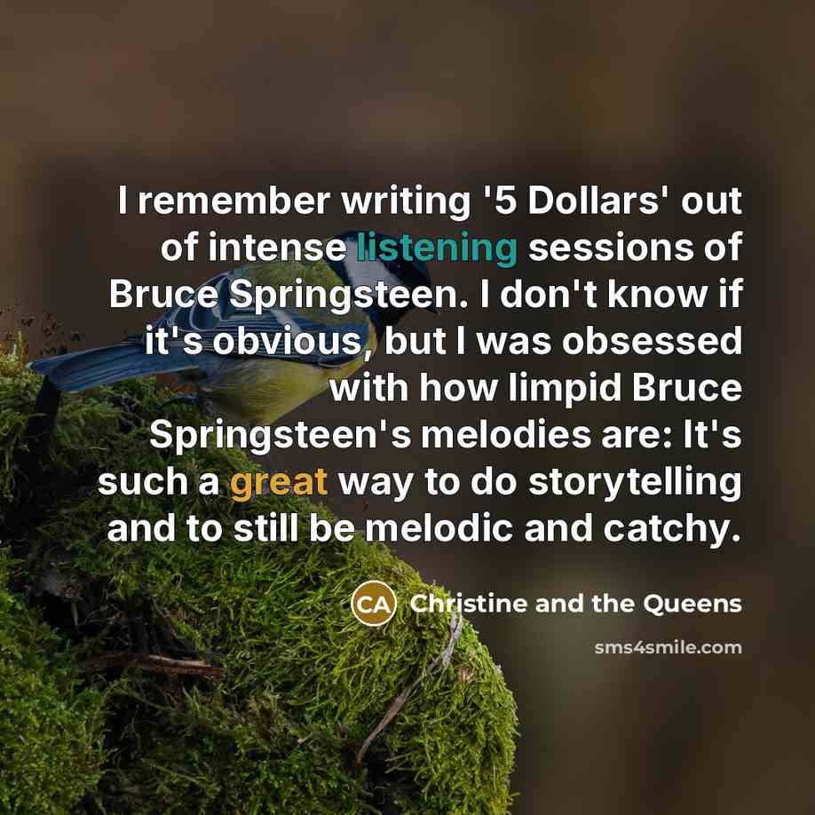 “I remember writing '5 Dollars' out of intense listening sessions of Bruce Springsteen. I don't know if it's obvious, but I was obsessed with how limpid Bruce Springsteen's melodies are: It's such a great way to do storytelling and to still be melodic and catchy.” quote by Christine and the Queens