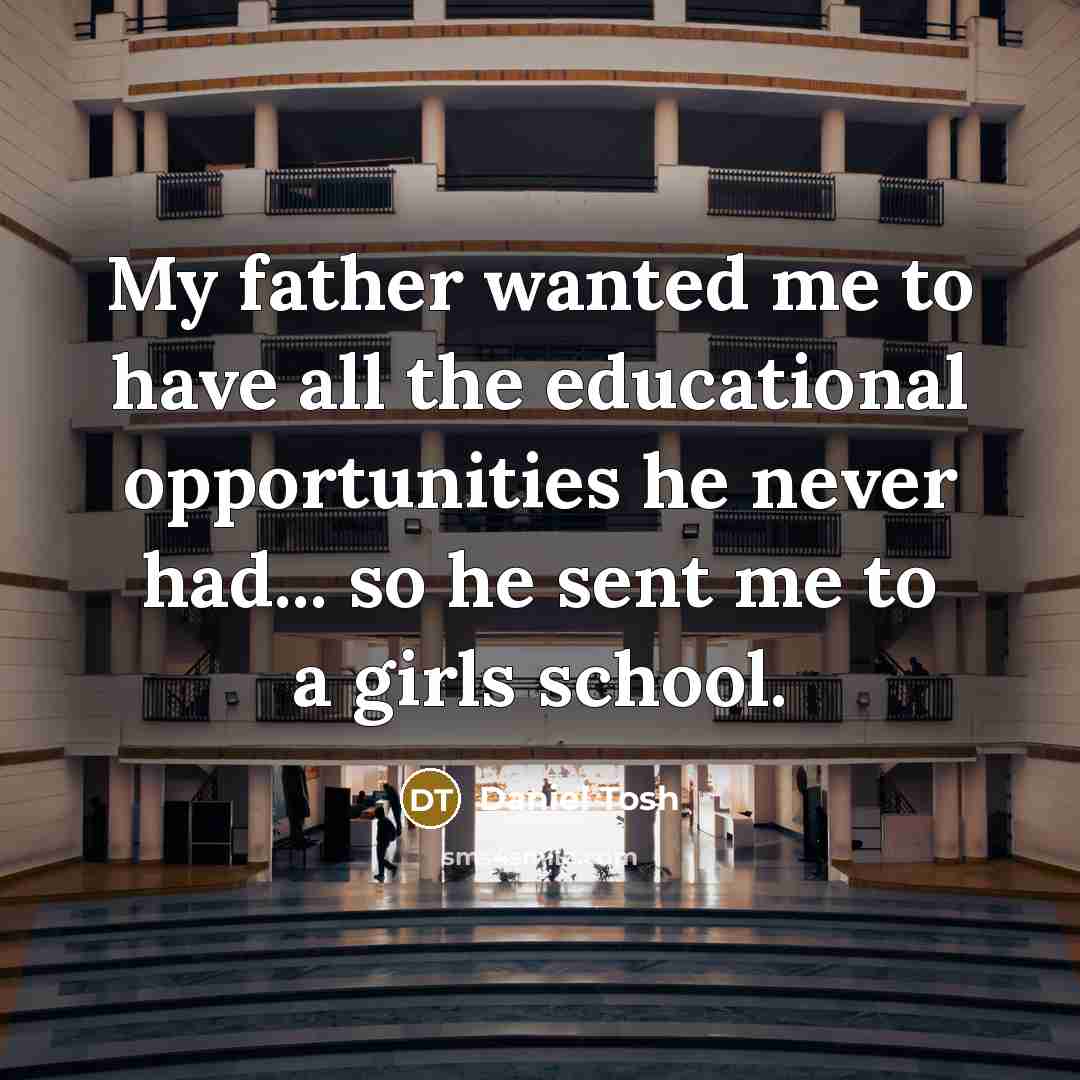 “My father wanted me to have all the educational opportunities he never had... so he sent me to a girls school.” quote by Daniel Tosh