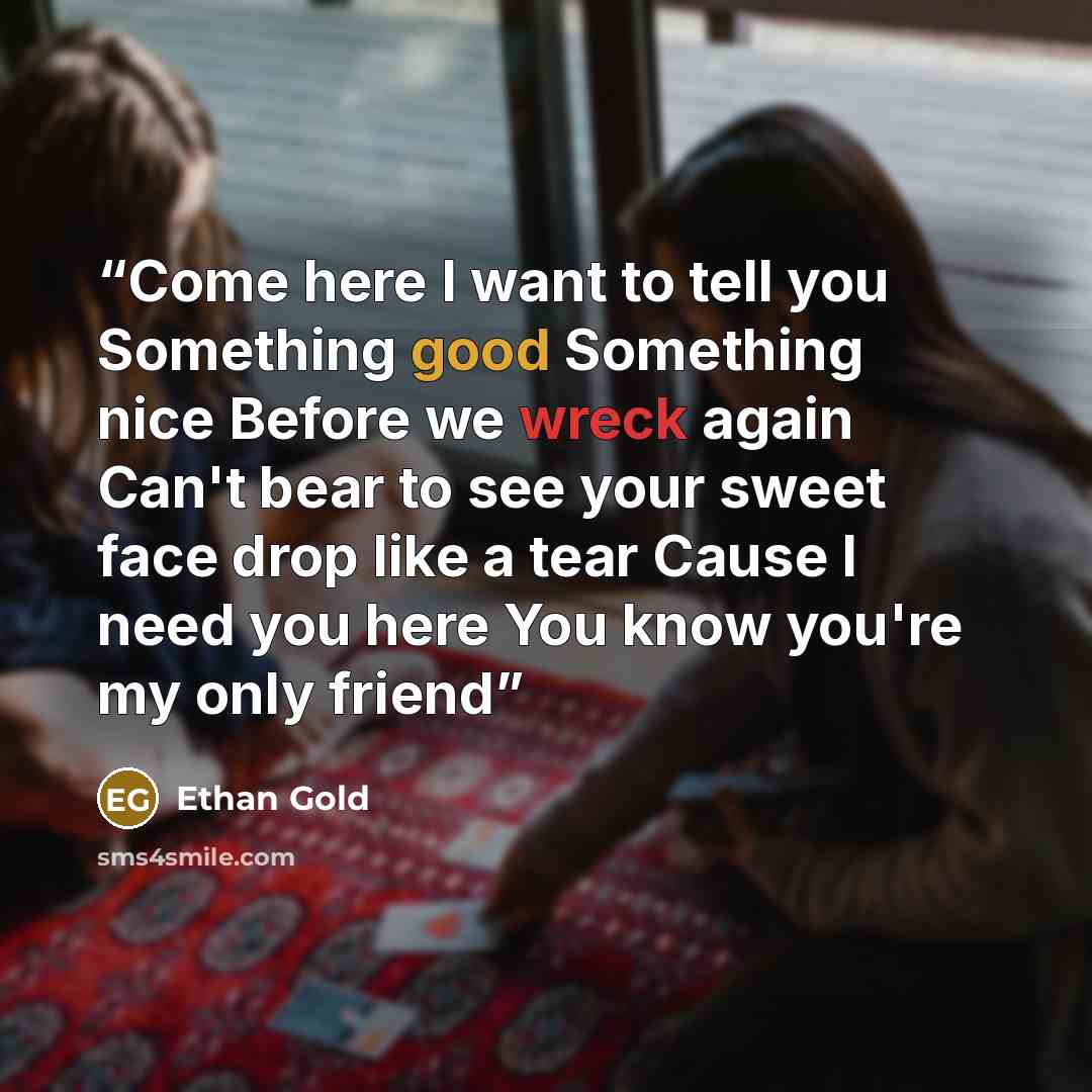 “Come here I want to tell you Something good Something nice Before we wreck again Can't bear to see your sweet face drop like a tear Cause I need you here You know you're my only friend” quote by Ethan Gold