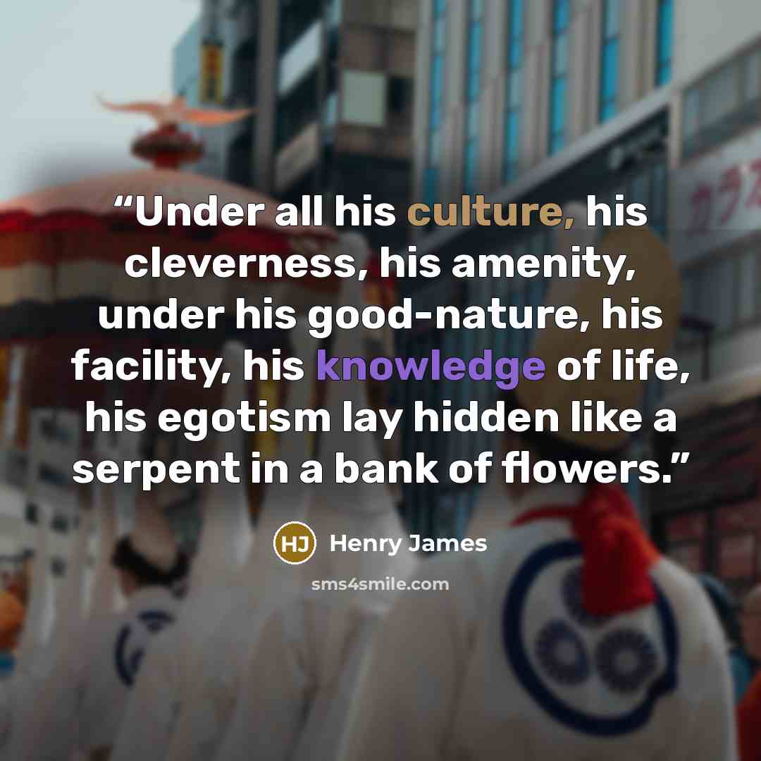 “Under all his culture, his cleverness, his amenity, under his good-nature, his facility, his knowledge of life, his egotism lay hidden like a serpent in a bank of flowers.” quote by Henry James