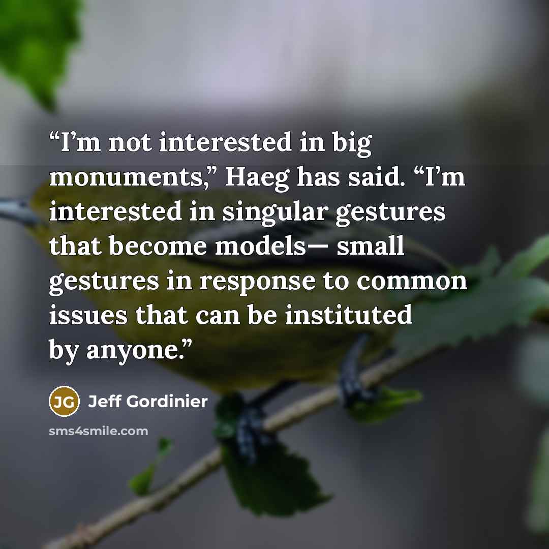“I’m not interested in big monuments,” Haeg has said. “I’m interested in singular gestures that become models— small gestures in response to common issues that can be instituted by anyone.” quote by Jeff Gordinier