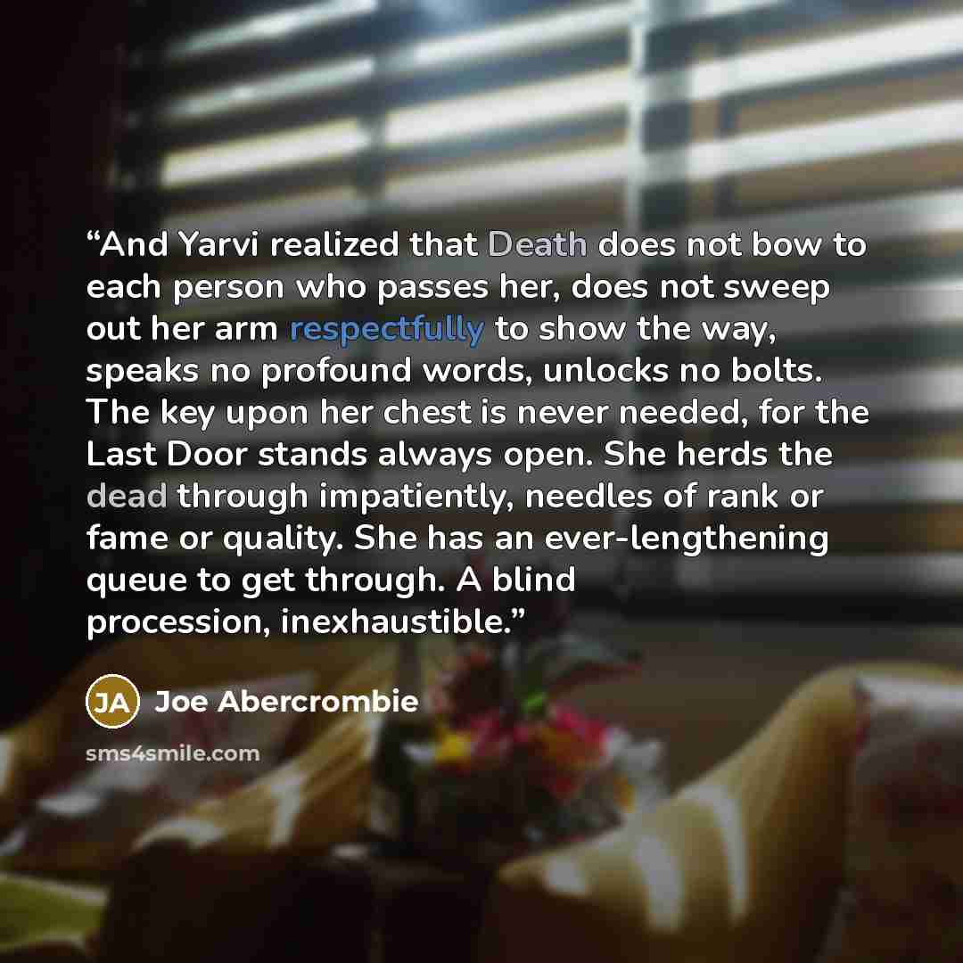“And Yarvi realized that Death does not bow to each person who passes her, does not sweep out her arm respectfully to show the way, speaks no profound words, unlocks no bolts. The key upon her chest is never needed, for the Last Door stands always open. She herds the dead through impatiently…” quote by Joe Abercrombie
