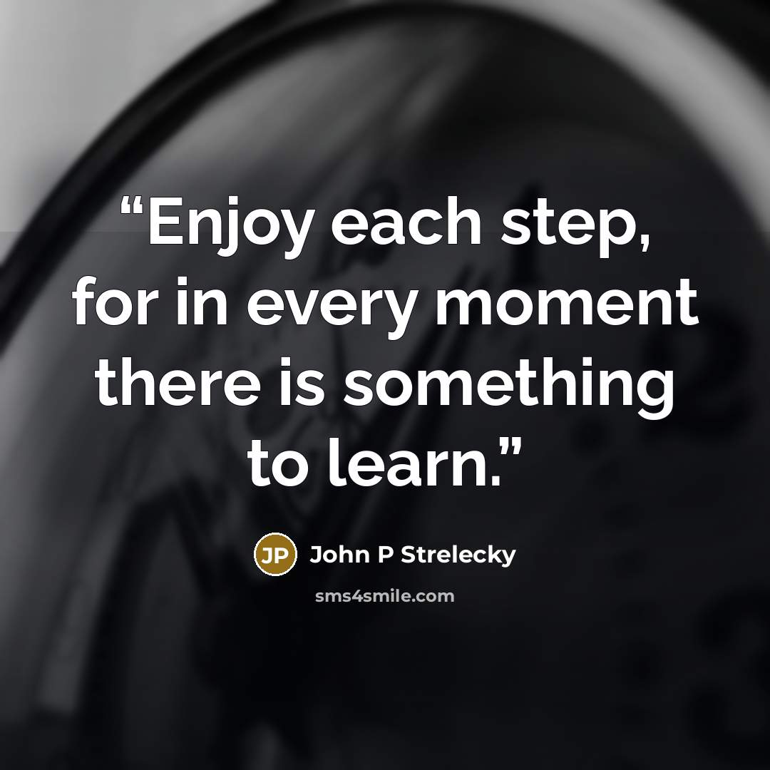 “Enjoy each step, for in every moment there is something to learn.” quote by John P Strelecky