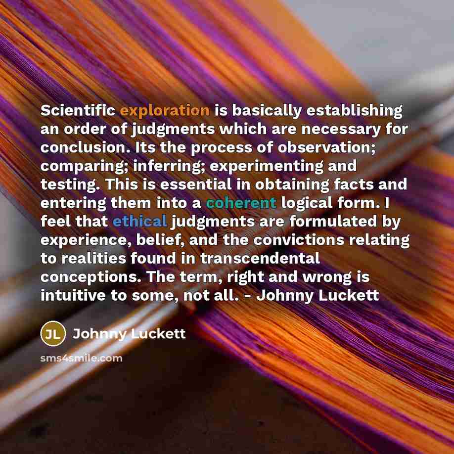 “Scientific exploration is basically establishing an order of judgments which are necessary for conclusion. Its the process of observation; comparing; inferring; experimenting and testing. This is essential in obtaining facts and entering them into a coherent logical form. I feel that ethical…” quote by Johnny Luckett