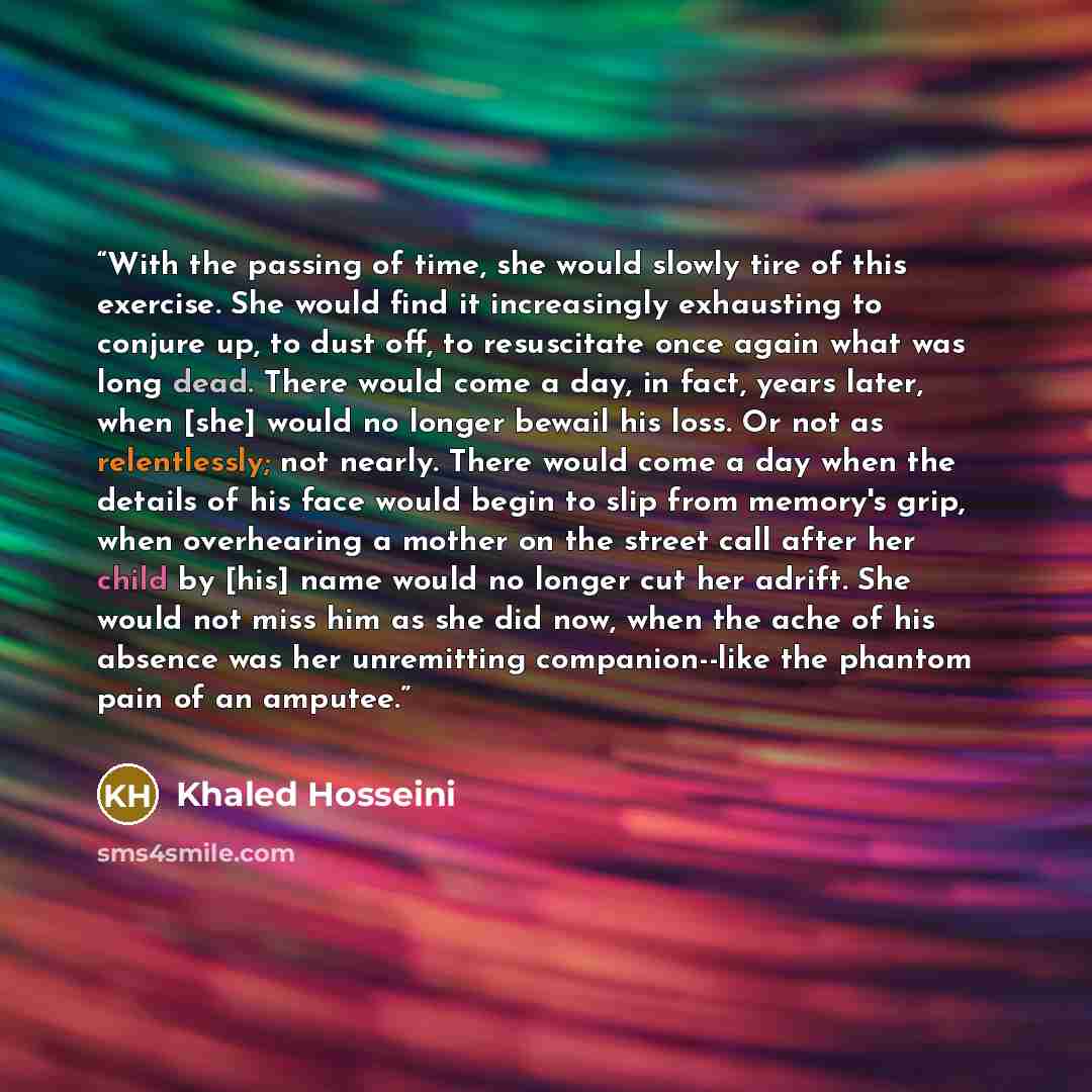 “With the passing of time, she would slowly tire of this exercise. She would find it increasingly exhausting to conjure up, to dust off, to resuscitate once again what was long dead. There would come a day, in fact, years later, when [she] would no longer bewail his loss. Or not as relentlessly…” quote by Khaled Hosseini