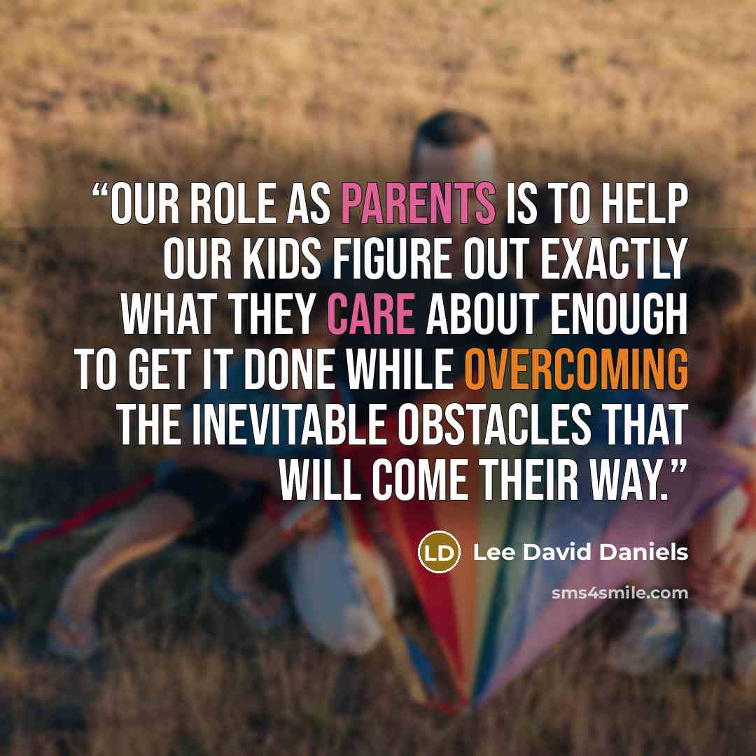 “Our role as parents is to help our kids figure out exactly what they care about enough to get it done while overcoming the inevitable obstacles that will come their way.” quote by Lee David Daniels