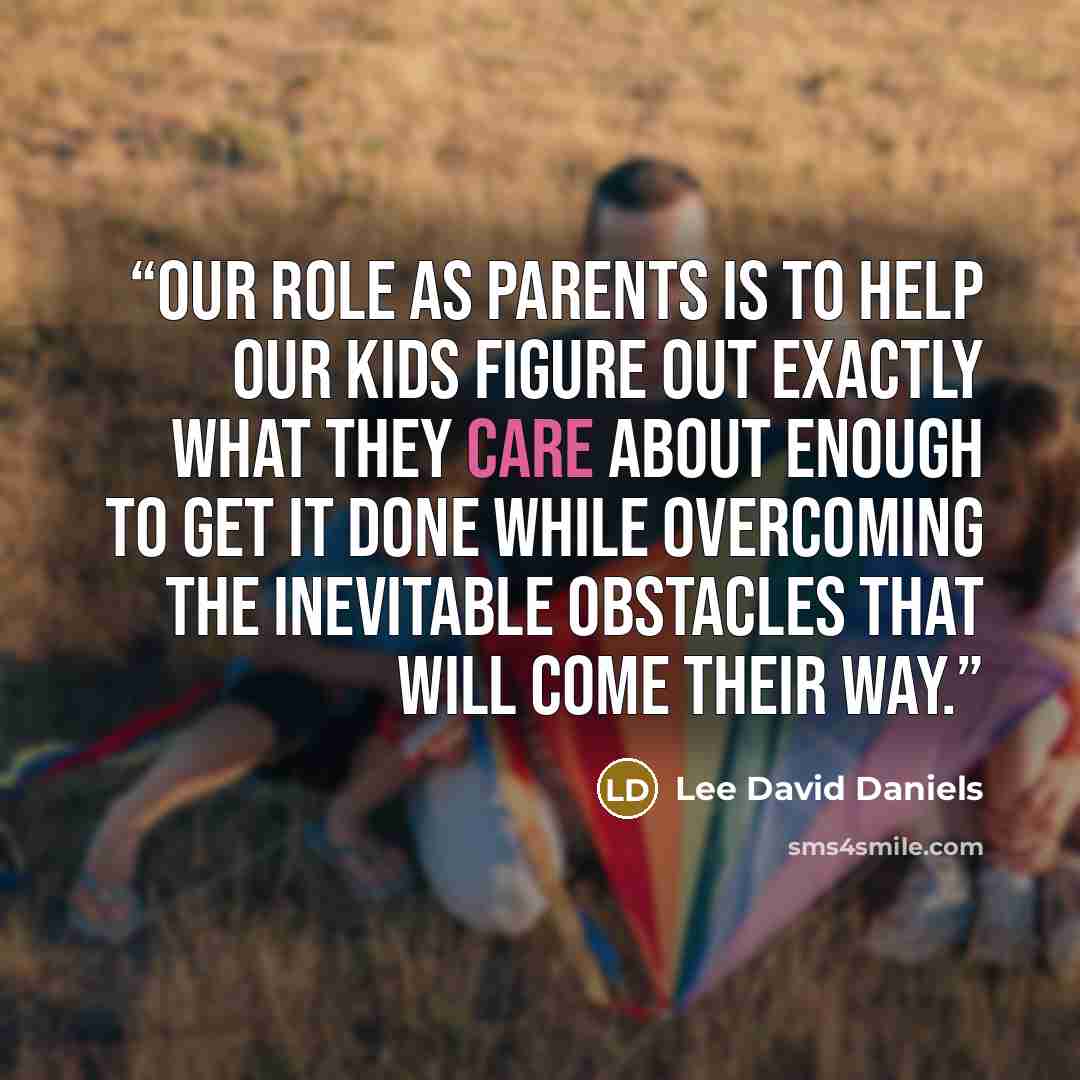 “Our role as parents is to help our kids figure out exactly what they care about enough to get it done while overcoming the inevitable obstacles that will come their way.” quote by Lee David Daniels