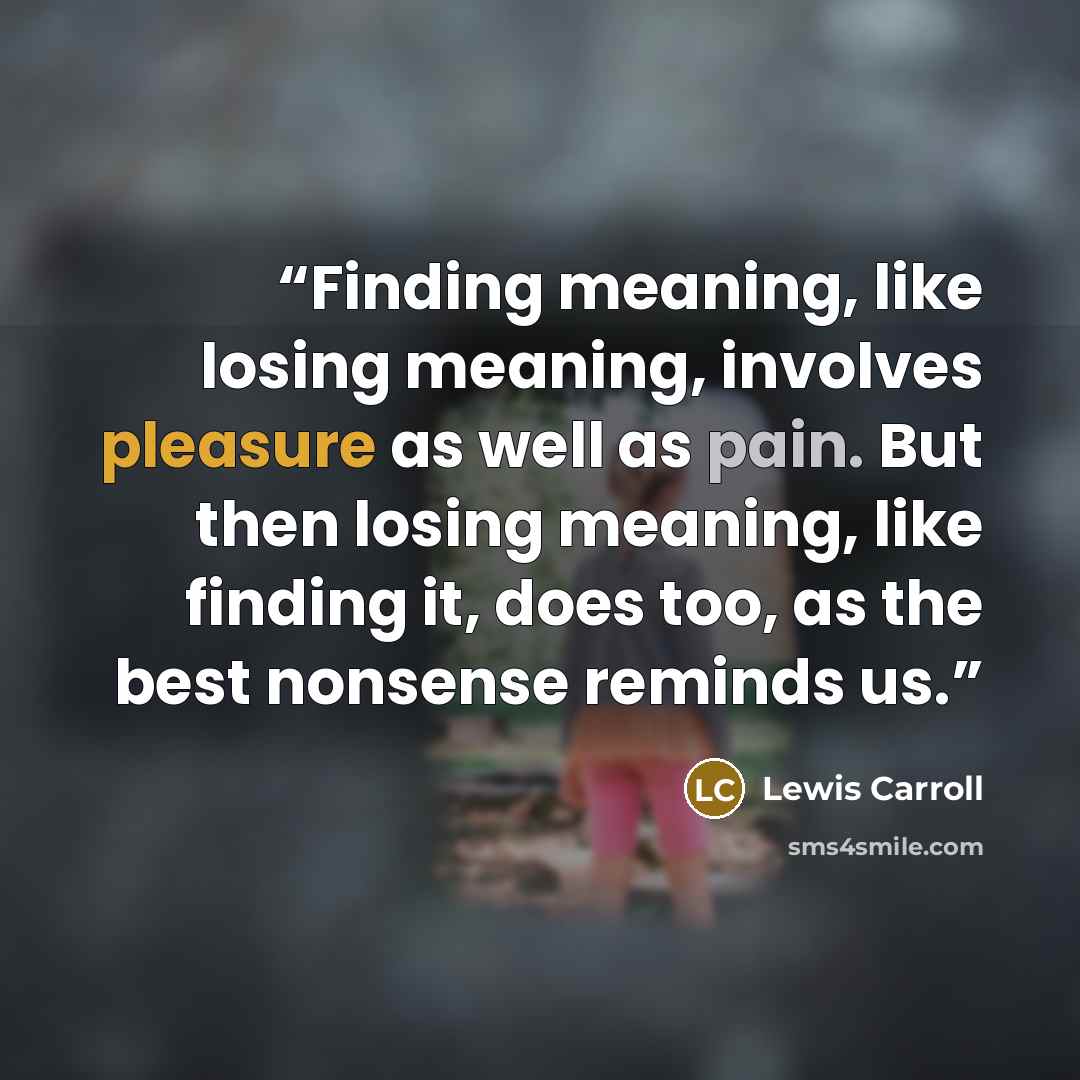 “Finding meaning, like losing meaning, involves pleasure as well as pain. But then losing meaning, like finding it, does too, as the best nonsense reminds us.” quote by Lewis Carroll