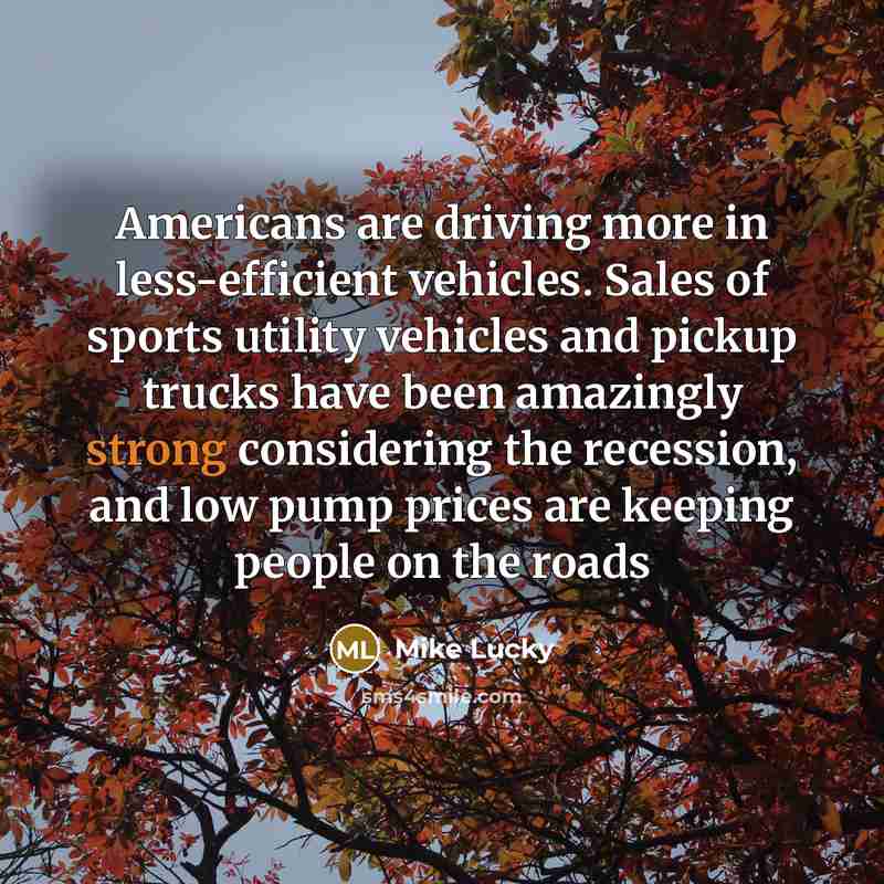 “Americans are driving more in less-efficient vehicles. Sales of sports utility vehicles and pickup trucks have been amazingly strong considering the recession, and low pump prices are keeping people on the roads” quote by Mike Lucky