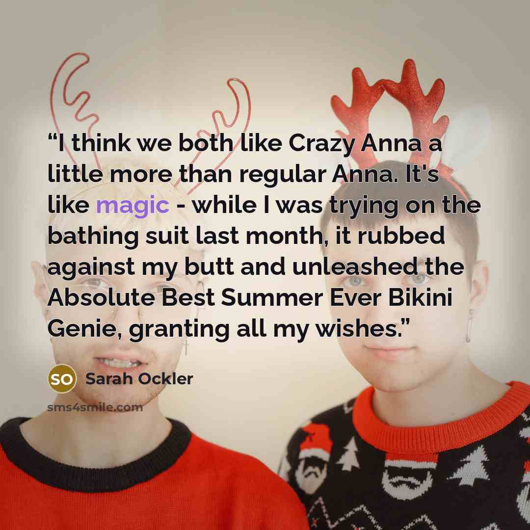 “I think we both like Crazy Anna a little more than regular Anna. It's like magic - while I was trying on the bathing suit last month, it rubbed against my butt and unleashed the Absolute Best Summer Ever Bikini Genie, granting all my wishes.” quote by Sarah Ockler