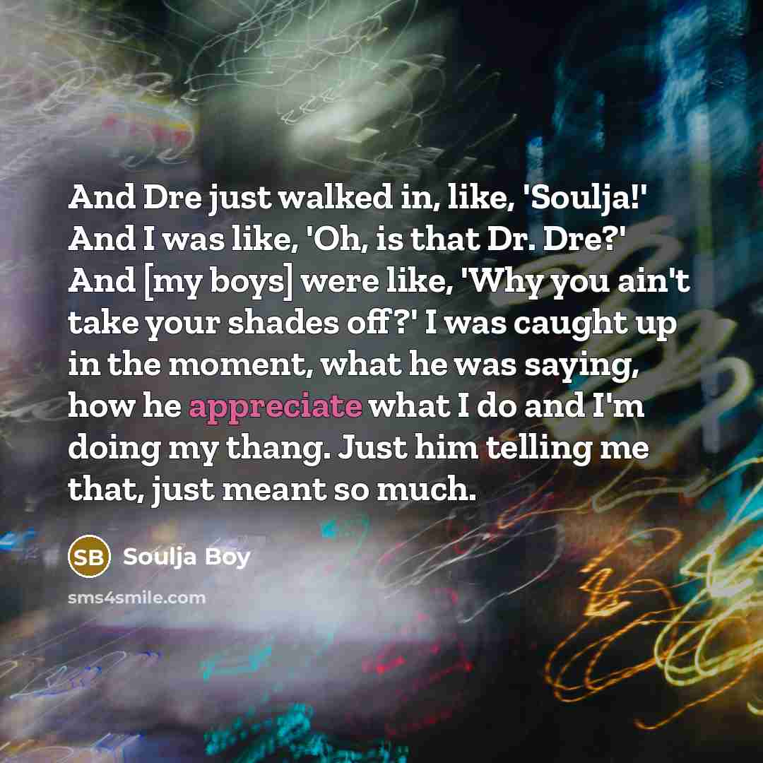 “And Dre just walked in, like, 'Soulja!' And I was like, 'Oh, is that Dr. Dre?' And [my boys] were like, 'Why you ain't take your shades off?' I was caught up in the moment, what he was saying, how he appreciate what I do and I'm doing my thang. Just him telling me that, just meant so much.” quote by Soulja Boy